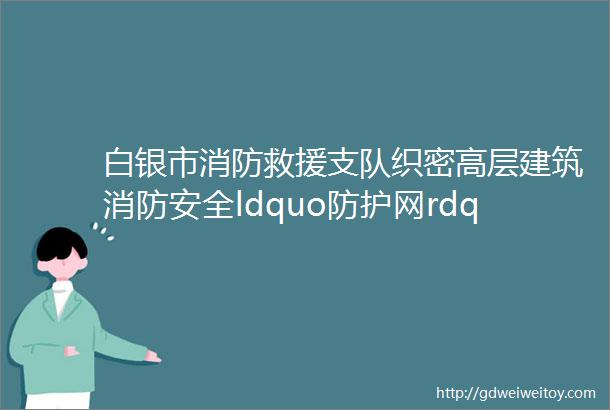 白银市消防救援支队织密高层建筑消防安全ldquo防护网rdquo