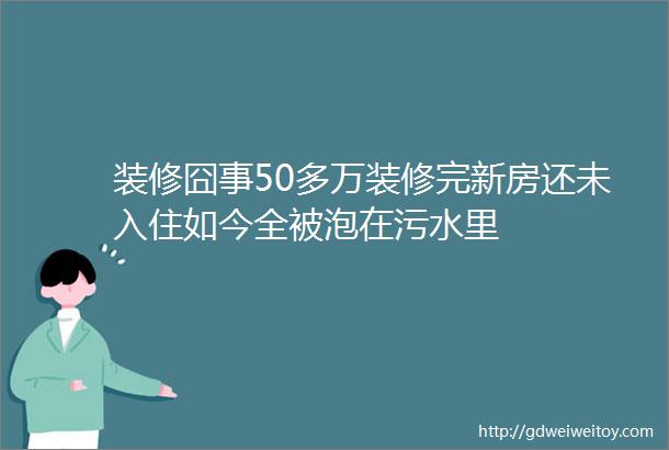 装修囧事50多万装修完新房还未入住如今全被泡在污水里