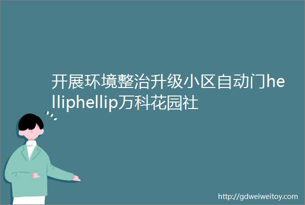 开展环境整治升级小区自动门helliphellip万科花园社区聚焦民生实事擦亮幸福底色