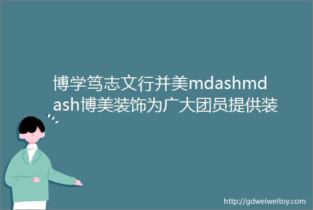 博学笃志文行并美mdashmdash博美装饰为广大团员提供装修超值福利