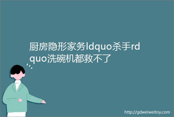 厨房隐形家务ldquo杀手rdquo洗碗机都救不了