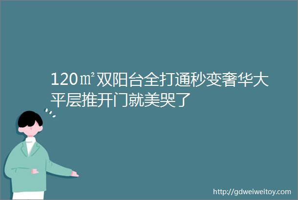 120㎡双阳台全打通秒变奢华大平层推开门就美哭了