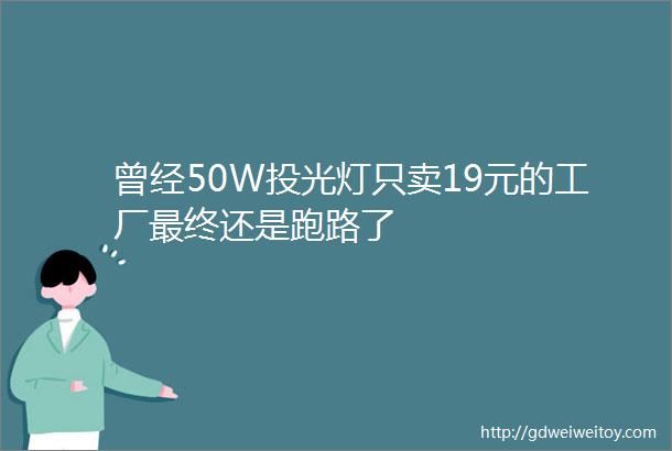 曾经50W投光灯只卖19元的工厂最终还是跑路了