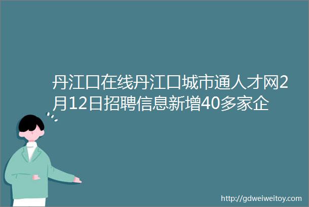 丹江口在线丹江口城市通人才网2月12日招聘信息新增40多家企业