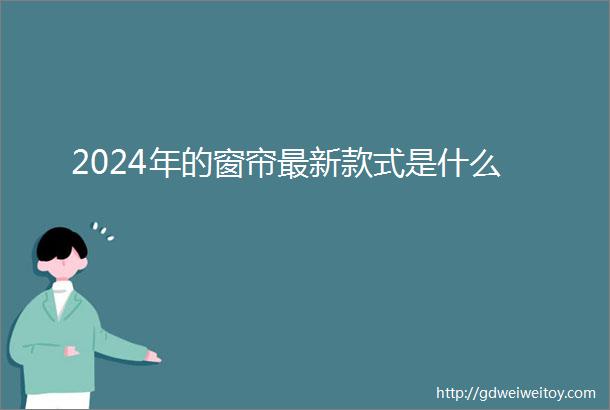 2024年的窗帘最新款式是什么