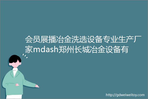 会员展播冶金洗选设备专业生产厂家mdash郑州长城冶金设备有限公司